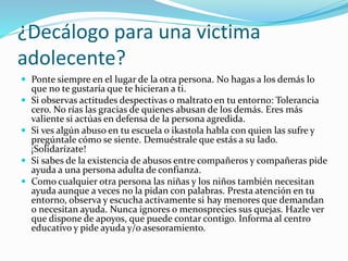 ¿Decálogo para una victima
adolecente?
 Ponte siempre en el lugar de la otra persona. No hagas a los demás lo
que no te gustaría que te hicieran a ti.
 Si observas actitudes despectivas o maltrato en tu entorno: Tolerancia
cero. No rías las gracias de quienes abusan de los demás. Eres más
valiente si actúas en defensa de la persona agredida.
 Si ves algún abuso en tu escuela o ikastola habla con quien las sufre y
pregúntale cómo se siente. Demuéstrale que estás a su lado.
¡Solidarízate!
 Si sabes de la existencia de abusos entre compañeros y compañeras pide
ayuda a una persona adulta de confianza.
 Como cualquier otra persona las niñas y los niños también necesitan
ayuda aunque a veces no la pidan con palabras. Presta atención en tu
entorno, observa y escucha activamente si hay menores que demandan
o necesitan ayuda. Nunca ignores o menosprecies sus quejas. Hazle ver
que dispone de apoyos, que puede contar contigo. Informa al centro
educativo y pide ayuda y/o asesoramiento.
 