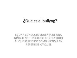 ¿Que es el bullyng?
ES UNA CONDUCTA VIOLENTA DE UNA
NIÑ@ O NDE UN GRUPO CONTRA OTRO
AL QUE SE LE ELIGE COMO VICTIMA EN
REPETIDOS ATAQUES
 