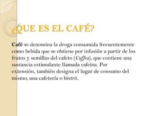 ¿QUE ES EL CAFÉ?Café se denomina la droga consumida frecuentemente como bebida que se obtiene por infusión a partir de los frutos y semillas del cafeto (Coffea), que contiene una sustancia estimulante llamada cafeína. Por extensión, también designa el lugar de consumo del mismo, una cafetería o bistró.