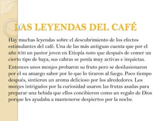 LAS LEYENDAS DEL CAFÉ Hay muchas leyendas sobre el descubrimiento de los efectos estimulantes del café. Una de las más antiguas cuenta que por el año 850 un pastor joven en Etiopía noto que después de comer un cierto tipo de baya, sus cabras se ponía muy activas e inquietas. Entonces unos monjes probaron su fruto pero se desilusionaron por el su amargo sabor por lo que lo tiraron al fuego. Poco tiempo después, sintieron un aroma delicioso por los alrededores. Los monjes intrigados por la curiosidad usaron las frutas asadas para preparar una bebida que ellos concibieron como un regalo de Dios porque les ayudaba a mantenerse despiertos por la noche.