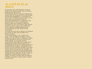 EL CAFÉ EN EL 20 SIGLO En principios del s. XX, Brasil era el mayor productor de café del mundo. Hoy casi toda la producción de café viene de Centroamérica, Brasil y las partes tropicales de América del Sur. La producción de café mundial asciende aproximadamente a 100 millones de sacos al año, con Brasil en primer lugar con una cuarta parte de la producción total, es decir, aproximadamente 8,5 millones de sacos. El café tostado en casa fue reemplazado definitivamente por el producto industrial terminado. En 1901 el Dr. Sartori Kato japonés presentó el primer café en polvo soluble. En 1938 se fundó la compañía Nestlé para la comercialización del café soluble (el café instantáneo). La escala de uso de café se refleja en la tendencia de consumo de café crudo mundial en los últimos 250 años. 1750: 600,000 bolsas, 1850: 4 millones de bolsas, 1950: 36 millones de bolsas, 1995: 94 millones de bolsas, 2000: 103 millones de bolsas. La alta demanda de café ha convertido a esta bebida caliente en el segundo artículo comercializado más importante después de los productos de petróleo. Esta tendencia vino acompañada por las fases de superproducción, la incineración del excedente, el derrumbe de los precios, la crisis económica mundial, el consumo cadente durante las dos guerras mundiales y la creación de los acuerdos de café mundiales para estabilizar los precios. En Alemania después de la Segunda Guerra Mundial, el café se volvió un símbolo de reconstrucción económica y del milagro económico. El beber café era sinónimo de poderse permitirse el lujo de poder comprar cosas de nuevo.   