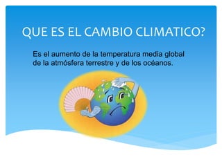 QUE ES EL CAMBIO CLIMATICO?
Es el aumento de la temperatura media global
de la atmósfera terrestre y de los océanos.
 