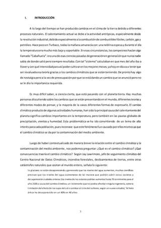 3
I. INTRODUCCIÓN
A lo largo del tiempo se han producido cambios en el clima de la tierra debidoa diferentes
procesos naturales. El calentamiento actual se debe a la actividad antrópicas, especialmente desde
la revoluciónindustrial,debidoespecialmentealacombustiónde combustiblesfósiles,carbón,gasy
petróleo. Hace pocoen Turbaco, todasla mañana amanecíacon unaneblinaespesay durante el día
la temperaturaeramucho más baja y soportable.Enesas circunstancias,loscampesinoshacíanalgo
llamado“Cabañuela”:eraunade esas cienciaspasadasdegeneraciónengeneraciónque nuncanadie
sabía de donde salióperosiempre resultaba.Contal “sistema”calculabanen que mes del año iba a
lloveryconqué intensidadparaasípodercultivarenlosmejoresmeses;yahoy endíavaa tenerque
ser revaluadaesa teoría gracias a los cambiosclimáticos que se estánteniendo.De prontohay algo
de nostalgiaperoa la vezde preocupaciónporque se estádandoun cambioque se anuncióperono
se le dio la importancia requerida.
Es muy difícil saber, a ciencia cierta, que está pasando con el planeta tierra. Hay muchas
personasdiscutiendosobre loscambios que se estánpresentandoenel mundo,diferentesteoríasy
diferentes modos de pensar, y la mayoría de la casos diferentes formas de expresarlo.El cambio
climáticoproductode algunasactividadeshumanas,hansidolaprincipalcausadel calentamientodel
planeta significa cambios importantes en la temperatura, pero también en las pautas globales de
precipitación, vientos y humedad. Esta problemática se ha ido convirtiendo de un tema de alto
interésparacadapoblación,puesreconoce queeste fenómenofue causadoporellosmismosyaque
el cambio climático se da por la contaminación del medio ambiente.
Luego de haber contextualizado de manera breve la relación entre el cambio climático y la
contaminación del medio ambiente, nos podemospreguntar: ¿Qué es el cambio climático? ¿Qué
consecuencias traería el cambio climático? Según Jay Lawrimore, jefe de seguimiento climático del
Centro Nacional de Datos Climáticos, incendios forestales, deslizamientos de tierras, entre otras
catástrofes naturales que azotan al mundo entero, señala lo siguiente:
lo glaciares se están desapareciendo y generando que los niveles del agua aumenten, muchos científicos
precisan que los niveles del agua aumentaran de tal manera que podrán cubrir zonas costeras y
desapareceránciudades enteras (los nivelesde los océanos podrían aumentar hasta 70 centímetros para el
año 2100 a causa del cambioclimático, un incremento que no podría afrontar ninguna ingeniería, comola
limitacióndel efectode los rayos del sol o cambiar el ciclodel carbono, según unnuevo estudio), “el hielo
ártico ha desaparecido en un 40% en 40 años .
 
