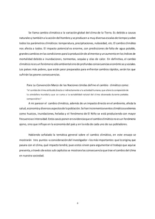 4
Se llama cambio climático a la variación global del clima de la Tierra. Es debido a causas
naturalesy tambiéna la acción del hombre y se producen a muy diversasescalasde tiempoysobre
todos los parámetros climáticos: temperatura, precipitaciones, nubosidad, etc. El cambio climático
nos afecta a todos. El impacto potencial es enorme, con predicciones de falta de agua potable,
grandescambiosenlas condicionesparala producciónde alimentosyunaumentoenlos índicesde
mortalidad debido a inundaciones, tormentas, sequías y olas de calor. En definitiva, el cambio
climáticonoesunfenómenosóloambientalsinode profundasconsecuenciaseconómicasysociales.
Los países más pobres, que están peor preparados para enfrentar cambios rápidos, serán los que
sufrirán las peores consecuencias.
Para La Convención Marco de las Naciones Unidas define el cambio climático como:
“el cambiode clima atribuidodirecta o indirectamente a la actividadhumana, que altera la composiciónde
la atmósfera mundial y que se suma a la variabilidad natural del clima observada durante períodos
comparables”
A mi parecer el cambio climático, además de un impacto directo en el ambiente, afecta la
salud,economíaydiversosaspectosde lapoblación. Se hanincrementoeventosclimáticosextremos
como huaicos, inundaciones, heladas y el fenómeno de El Niño se está produciendo con mayor
frecuenciae intensidad.Estoscasosponenenevidenciaque el cambioclimáticonoesun fenómeno
ajeno, sino que influye en la economía del país y en la vida de cada uno de sus pobladores.
Habiendo señalado la temática general sobre el cambio climático, en este ensayo se
mostrarán tres puntos –a consideracióndel investigador –losmásimportantes:que loorigina,que
pasara con el clima, qué impacto tendrá; pues estos sirven para argumentar el trabajo que aquí se
presenta,a través de estos sub capítulosse mostrara las consecuenciaque trae el cambio del clima
en nuestra sociedad.
 