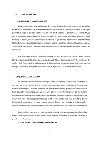 5
II. ARGUMENTACIÓN
2.1.QUE ORIGINA EL CAMBIO CLIMATICO
Para comprenderel origenylascausas del cambioclimáticodebemosentenderprimeroqué es
el "efecto de invernadero" se refiere es la retención del calor del Sol en la atmósfera de la Tierra por
parte de una capa de gasesen laatmósfera.Sinelloslavidatal como laconocemosno sería posible,ya
que el planeta sería demasiado frío. Entre estos gases se encuentran el dióxido de carbono, el óxido
nitroso y el metano, que son liberados por la industria, la agricultura y la combustiónde combustibles
fósiles.El mundoindustrializadohaconseguidoque laconcentraciónde estosgaseshayaaumentadoun
30% desde el siglopasado,cuando,sinlaactuaciónhumana,lanaturalezase encargabade equilibrarlas
emisiones.
Los principales Gases de Efecto Invernadero (GEI) son: el dióxido de carbono (CO2), metano
(CH4), óxido nitroso (N20), hidroclorofluorocarbonos (HFC), perfluorocarbonos (PFC) y hexafloruro de
azufre (SF6). Estos provienen básicamente de la combustión de combustibles fósiles para generar
energía, la industria, transporte, la deforestación, la agricultura y el manejo de desechos
2.2.QUE PASARA CON EL CLIMA
La atmosfera es un sistema dinámico por la radiación solar y las emisiones naturales o las
emitidas por el ser humano Siempre existieron emisiones de gases hacia la atmosfera, como el
dióxidode azufre porlaactividadvolcánica,oel monóxidode carbono,producto de losincendiosde
los bosques En la actualidad, esto ya no ocurre por el desequilibrio originado por las acciones
humanas.Los problemasambientalesdesencadenadosnosolosonpreocupantesparanosotrossino
mucho más para las futuras generaciones Los cambios en la atmósfera a nivel planetario son muy
lentos,por locomenzaron a notar mucho tiempo después de iniciada la contaminación,y
aunque ahorase tomenmedidasparacontrolarlavana pasarmuchosañospararevertirel problema.
Los científicos creen que el recalentamiento mundial en la atmosfera está produciendo el
mayor y más rápido cambio climático de todos los tiempos, y que tendrán enormes consecuencias
para la vida sobre la tierra.
2.2.1 DESASTRES POR CAUSASMETEOROLÓGICAS.
 