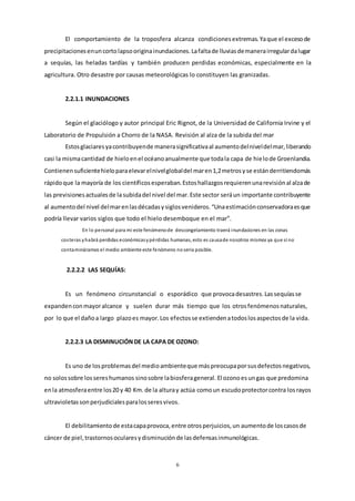 6
El comportamiento de la troposfera alcanza condicionesextremas.Yaque el excesode
precipitacionesenuncortolapsooriginainundaciones.Lafaltade lluviasdemanerairregulardalugar
a sequías, las heladas tardías y también producen perdidas económicas, especialmente en la
agricultura. Otro desastre por causas meteorológicas lo constituyen las granizadas.
2.2.1.1 INUNDACIONES
Según el glaciólogo y autor principal Eric Rignot, de la Universidad de California Irvine y el
Laboratorio de Propulsión a Chorro de la NASA. Revisión al alza de la subida del mar
Estosglaciaresyacontribuyende manerasignificativaal aumentodelniveldelmar,liberando
casi la mismacantidad de hieloenel océanoanualmente que todala capa de hielode Groenlandia.
Contienensuficientehieloparaelevarelnivelglobaldel maren1,2metrosyse estánderritiendomás
rápidoque la mayoría de los científicosesperaban.Estoshallazgosrequierenunarevisiónal alzade
las previsionesactualesde lasubidadel nivel del mar.Este sector seráun importante contribuyente
al aumentodel nivel delmarenlasdécadasysiglosvenideros.“Unaestimaciónconservadoraesque
podría llevar varios siglos que todo el hielo desemboque en el mar”.
En lo personal para mi este fenómenode descongelamiento traerá inundaciones en las zonas
costeras yhabrá perdidas económicasypérdidas humanas, esto es causade nosotros mismos ya que si no
contamináramos el medio ambiente este fenómeno noseria posible.
2.2.2.2 LAS SEQUÍAS:
Es un fenómeno circunstancial o esporádico que provocadesastres.Lassequíasse
expandenconmayoralcance y suelen durar más tiempo que los otrosfenómenosnaturales,
por lo que el dañoa largo plazoes mayor.Los efectosse extiendenatodoslosaspectosde la vida.
2.2.2.3 LA DISMINUCIÓNDE LA CAPA DE OZONO:
Es uno de losproblemasdel medioambienteque máspreocupaporsusdefectosnegativos,
no solossobre lossereshumanos sinosobre labiosferageneral. El ozonoesungas que predomina
enla atmosferaentre los20 y 40 Km.de la alturay actúa comoun escudoprotectorcontra losrayos
ultravioletassonperjudicialesparalosseresvivos.
El debilitamientode estacapaprovoca,entre otrosperjuicios,un aumentode loscasosde
cáncer de piel,trastornosocularesydisminuciónde lasdefensasinmunológicas.
 