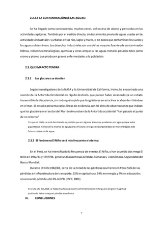 7
2.2.2.4 LA CONTAMINACIÓNDE LAS AGUAS:
Se ha llegado como consecuencia, muchas veces, del exceso de abono y pesticidas en las
actividades agrícolas. También por el vertido directo, sintratamiento previo de aguas usadas en las
actividadesindustriales yurbanasenlos ríos,lagos ymares,o en pozosque contaminanlossuelosy
las aguas subterráneas. Losdesechosindustrialessonunade las mayoresfuentesde contaminación
hídrica, industrias metalúrgicas, químicas y otras arrojan a las aguas metales pesados tales como
cromo y plomo que producen graves enfermedades a la población.
2.3.QUE IMPACTO TENDRA
2.3.1 Los glaciares se derriten
Según investigadores de la NASA y la Universidad de California, Irvine, ha encontrado una
sección de la Antártida Occidental en rápido deshielo, que parece haber alcanzado ya un estado
irreversible de decadencia,sinnada que impidaque los glaciaresen estaárea acaben derritiéndose
en el mar. El estudiopresentavariaslíneasde evidencia,con40 años de observacionesque indican
que los glaciaresenel sectordel Mar de Amundsende laAntártidaoccidental “han pasado el punto
de no retorno”
Ya que el hielo se está derritiendo es posible que en algunos años nos quedemos sin agua porque estos
gigantescos hielos son la reserva de agua para unfuturo ysi sigue descongelándose de manera rápida este
futuro carecerá de agua.
2.3.2 El fenómenoEl Niñoserá más frecuente e intenso:
En el Perú, se ha intensificado la frecuencia de eventos El Niño,y han ocurrido dos mega El
Niñoen1982/83 y 1997/98, generandocuantiosaspérdidashumanasy económicas. Segúndatosdel
Banco Mundial:
Durante El Niño1982/83, cerca de la mitadde las pérdidasocurrieronenPerú:55% de las
pérdidaseninfraestructurade transporte,15% enagricultura,14% enenergía,y 9% eneducación;
ocasionandopérdidasdel 6%del PBI(IPCC,2001).
En este año del2015 se hablamucho que ocurrirá el fenómenodel niñoque es de gran magnitud
pudiendo haber una gran pérdida económica
III. CONCLUSIONES
 