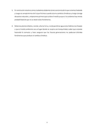 8
1. En conclusiónnosotroscomociudadanosdebemostenerconcienciade loque estamoshaciendo
y luego no arrepentirnos de lo que hicimos cuando ocurra cambios climáticos y traiga consigo
desastresnaturales,empecemosprimeroporcuidarel medioya que si locuidamoshay menos
probabilidad de que no se deán estos fenómenos.
2. Debemosplantarárboles,reciclar,ahorrarlaluz,nodesperdiciaraguaestoshábitosnosllevaran
a que el medio ambiente sea un lugar donde se respire con tranquilidad y saber que estamos
haciendo lo correcto y hace asegurar que las futuras generaciones no padezcan distintos
fenómenos que produce el cambio climático.
 