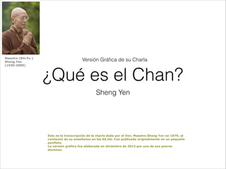Maestro (Shi-Fu )
Sheng Yen
(1930-2009)

Versión Gráﬁca de su Charla

¿Qué es el Chan?
Sheng Yen

Esta es la transcripción de la charla dada por el Ven. Maestro Sheng Yen en 1979, al
comienzo de su enseñanza en los EE.UU. Fue publicada originalmente en un pequeño
panfleto.
La versión gráfica fue elaborada en diciembre de 2013 por uno de sus peores
alumnos.

 