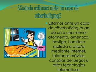 ¿Cuándo estamos ante un caso de
        ciberbullying?
               Estamos ante un caso
               de ciberbullying cuan
                do un o una menor
               atormenta, amenaza,
                 hostiga, humilla o
                  molesta a otro/a
                mediante Internet,
                 teléfonos móviles,
               consolas de juegos u
                 otras tecnologías
                    telemáticas.
 