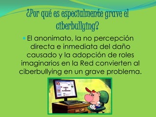 ¿Por qué es especialmente grave el
            ciberbullying?
 El anonimato, la no percepción
   directa e inmediata del daño
  causado y la adopción de roles
imaginarios en la Red convierten al
ciberbullying en un grave problema.
 