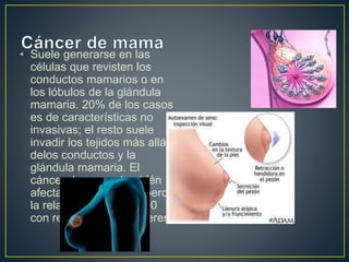 • Suele generarse en las 
células que revisten los 
conductos mamarios o en 
los lóbulos de la glándula 
mamaria. 20% de los casos 
es de características no 
invasivas; el resto suele 
invadir los tejidos más allá 
delos conductos y la 
glándula mamaria. El 
cáncer de mama también 
afecta a los hombres, pero 
la relación es de 1 a 100 
con respecto a las mujeres. 
 