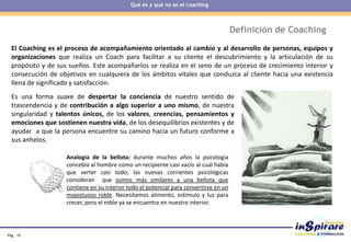 Pág . 10
Definición de Coaching
El Coaching es el proceso de acompañamiento orientado al cambio y al desarrollo de personas, equipos y
organizaciones que realiza un Coach para facilitar a su cliente el descubrimiento y la articulación de su
propósito y de sus sueños. Este acompañarlos se realiza en el seno de un proceso de crecimiento interior y
consecución de objetivos en cualquiera de los ámbitos vitales que conduzca al cliente hacia una existencia
llena de significado y satisfacción.
Es una forma suave de despertar la conciencia de nuestro sentido de
trascendencia y de contribución a algo superior a uno mismo, de nuestra
singularidad y talentos únicos, de los valores, creencias, pensamientos y
emociones que sostienen nuestra vida, de los desequilibrios existentes y de
ayudar a que la persona encuentre su camino hacia un futuro conforme a
sus anhelos.
Analogía de la bellota: durante muchos años la psicología
concebía al hombre como un recipiente casi vacío al cual había
que verter casi todo; las nuevas corrientes psicológicas
consideran que somos más similares a una bellota que
contiene en su interior todo el potencial para convertirse en un
majestuoso roble. Necesitamos alimento, estímulo y luz para
crecer, pero el roble ya se encuentra en nuestro interior.
Qué es y qué no es el coaching
 