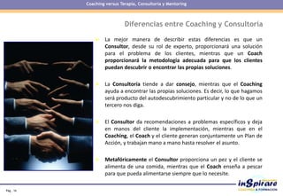 Pág . 16
Diferencias entre Coaching y Consultoría
 La mejor manera de describir estas diferencias es que un
Consultor, desde su rol de experto, proporcionará una solución
para el problema de los clientes, mientras que un Coach
proporcionará la metodología adecuada para que los clientes
puedan descubrir o encontrar las propias soluciones.
 La Consultoría tiende a dar consejo, mientras que el Coaching
ayuda a encontrar las propias soluciones. Es decir, lo que hagamos
será producto del autodescubrimiento particular y no de lo que un
tercero nos diga.
 El Consultor da recomendaciones a problemas específicos y deja
en manos del cliente la implementación, mientras que en el
Coaching, el Coach y el cliente generan conjuntamente un Plan de
Acción, y trabajan mano a mano hasta resolver el asunto.
 Metafóricamente el Consultor proporciona un pez y el cliente se
alimenta de una comida, mientras que el Coach enseña a pescar
para que pueda alimentarse siempre que lo necesite.
Coaching versus Terapia, Consultoría y Mentoring
 