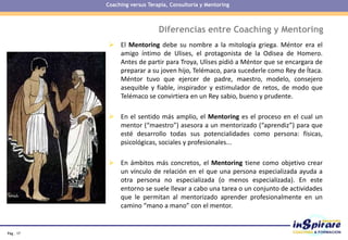 Pág . 17
Diferencias entre Coaching y Mentoring
 El Mentoring debe su nombre a la mitología griega. Méntor era el
amigo íntimo de Ulises, el protagonista de la Odisea de Homero.
Antes de partir para Troya, Ulises pidió a Méntor que se encargara de
preparar a su joven hijo, Telémaco, para sucederle como Rey de Ítaca.
Méntor tuvo que ejercer de padre, maestro, modelo, consejero
asequible y fiable, inspirador y estimulador de retos, de modo que
Telémaco se convirtiera en un Rey sabio, bueno y prudente.
 En el sentido más amplio, el Mentoring es el proceso en el cual un
mentor (“maestro”) asesora a un mentorizado (“aprendiz”) para que
esté desarrollo todas sus potencialidades como persona: físicas,
psicológicas, sociales y profesionales...
 En ámbitos más concretos, el Mentoring tiene como objetivo crear
un vínculo de relación en el que una persona especializada ayuda a
otra persona no especializada (o menos especializada). En este
entorno se suele llevar a cabo una tarea o un conjunto de actividades
que le permitan al mentorizado aprender profesionalmente en un
camino “mano a mano” con el mentor.
Coaching versus Terapia, Consultoría y Mentoring
 