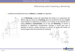 Pág . 18
 La diferencia fundamental entre un Mentor y un Coach es la siguiente:
En el Mentoring, la base del aprendizaje del cliente es la experiencia del
Mentor, algo que existe en el Coaching, pero con la diferencia de que el Coach
nunca expresa su experiencia al cliente y es el cliente el que aprende de su
propia vivencia y conocimientos. En el caso del Mentoring, el mentor sí
especifica su experiencia, conocimiento, consejos y trucos para que el
aprendiz lo asimile y pueda continuar su camino sin ayuda del mentor en
cuanto tenga la base de conocimiento suficiente.
Diferencias entre Coaching y Mentoring
Coaching versus Terapia, Consultoría y Mentoring
 