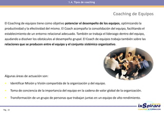 Pág . 24
Coaching de Equipos
El Coaching de equipos tiene como objetivo potenciar el desempeño de los equipos, optimizando la
productividad y la efectividad del mismo. El Coach acompaña la consolidación del equipo, facilitando el
establecimiento de un entorno relacional adecuado. También se trabaja el liderazgo dentro del equipo,
ayudando a disolver los obstáculos al desempeño grupal. El Coach de equipos trabaja también sobre las
relaciones que se producen entre el equipo y el conjunto sistémico organizativo.
Algunas áreas de actuación son:
• Identificar Misión y Visión compartida de la organización y del equipo.
• Toma de conciencia de la importancia del equipo en la cadena de valor global de la organización.
• Transformación de un grupo de personas que trabajan juntas en un equipo de alto rendimiento.
1.4. Tipos de coaching
 