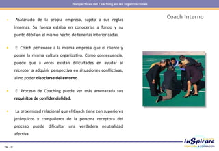 Pág . 31
Coach Interno• Asalariado de la propia empresa, sujeto a sus reglas
internas. Su fuerza estriba en conocerlas a fondo y su
punto débil en el mismo hecho de tenerlas interiorizadas.
• El Coach pertenece a la misma empresa que el cliente y
posee la misma cultura organizativa. Como consecuencia,
puede que a veces existan dificultades en ayudar al
receptor a adquirir perspectiva en situaciones conflictivas,
al no poder disociarse del entorno.
• El Proceso de Coaching puede ver más amenazada sus
requisitos de confidencialidad.
• La proximidad relacional que el Coach tiene con superiores
jerárquicos y compañeros de la persona receptora del
proceso puede dificultar una verdadera neutralidad
afectiva.
Perspectivas del Coaching en las organizaciones
 