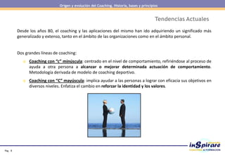 Pág . 8
Tendencias Actuales
Desde los años 80, el coaching y las aplicaciones del mismo han ido adquiriendo un significado más
generalizado y extenso, tanto en el ámbito de las organizaciones como en el ámbito personal.
Dos grandes líneas de coaching:
o Coaching con “c” minúscula: centrado en el nivel de comportamiento, refiriéndose al proceso de
ayuda a otra persona a alcanzar o mejorar determinada actuación de comportamiento.
Metodología derivada de modelo de coaching deportivo.
o Coaching con “C” mayúscula: implica ayudar a las personas a lograr con eficacia sus objetivos en
diversos niveles. Enfatiza el cambio en reforzar la identidad y los valores.
Origen y evolución del Coaching. Historia, bases y principios
 