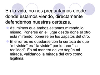 En la vida, no nos preguntamos desde
donde estamos viendo, directamente
defendemos nuestras certezas.
 Asumimos que ambos estamos mirando lo
mismo. Ponerse en el lugar desde done el otro
esta mirando, ponerse en los zapatos del otro.
 El error es no quedarse con la certeza de que
“mi visión” es “ la visión” por lo tano “ la
realidad”. Es mi manera de ver según mi
mirada, validando la mirada del otro como
legitima.
 