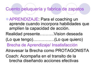 Cuento peluquería y fabrica de zapatos
APRENDIZAJE: Para el coaching un
aprende cuando incorpora habilidades que
amplíen la capacidad de acción.
Realidad presente……….Vision deseada
(Lo que tengo)……………(Lo que quiero)
Brecha de Aprendizaje/ Insatisfacción
Atravesar la Brecha como PROTAGONISTA
Coach: Acompaña en el transito de la
brecha diseñando acciones efectivas
 