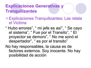 Explicaciones Generativas y
Tranquilizantes
Explicaciones Tranquilizantes: Las relata
el Victima
“ Hubo errores”, “ mi jefe es así”, “ Se cayo
el sistema”, “ Fue por el Transito”, “ El
proyector se demoro”, “ No me sonó el
despertador”, “ es por el transito”
No hay responsables, la causa es de
factores externos. Soy inocente. No hay
posibilidad de acción
 