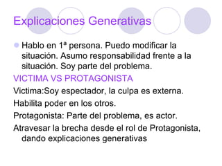 Explicaciones Generativas
 Hablo en 1ª persona. Puedo modificar la
situación. Asumo responsabilidad frente a la
situación. Soy parte del problema.
VICTIMA VS PROTAGONISTA
Victima:Soy espectador, la culpa es externa.
Habilita poder en los otros.
Protagonista: Parte del problema, es actor.
Atravesar la brecha desde el rol de Protagonista,
dando explicaciones generativas
 