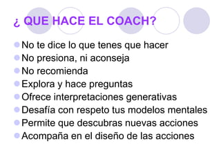 ¿ QUE HACE EL COACH?
No te dice lo que tenes que hacer
No presiona, ni aconseja
No recomienda
Explora y hace preguntas
Ofrece interpretaciones generativas
Desafía con respeto tus modelos mentales
Permite que descubras nuevas acciones
Acompaña en el diseño de las acciones
 
