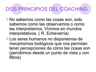 DOS PRINCIPIOS DEL COACHING
No sabemos como las cosas son, solo
sabemos como las observamos o como
las interpretamos. Vivimos en mundos
interpretativos. ( R. Echeverría)
Los seres humanos no disponemos de
mecanismos biológicos que nos permitan
tener percepciones de cómo las cosas son
(percibimos desde un punto de vista y con
filtros)
 
