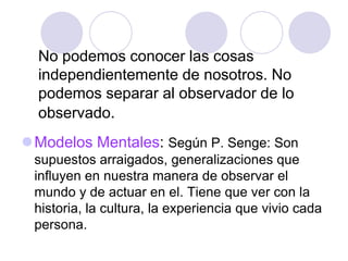 No podemos conocer las cosas
independientemente de nosotros. No
podemos separar al observador de lo
observado.
Modelos Mentales: Según P. Senge: Son
supuestos arraigados, generalizaciones que
influyen en nuestra manera de observar el
mundo y de actuar en el. Tiene que ver con la
historia, la cultura, la experiencia que vivio cada
persona.
 
