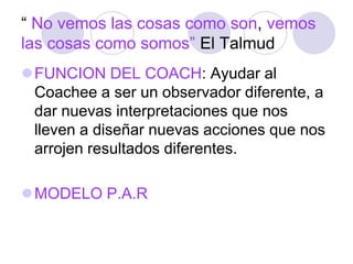 “ No vemos las cosas como son, vemos
las cosas como somos” El Talmud
FUNCION DEL COACH: Ayudar al
Coachee a ser un observador diferente, a
dar nuevas interpretaciones que nos
lleven a diseñar nuevas acciones que nos
arrojen resultados diferentes.
MODELO P.A.R
 