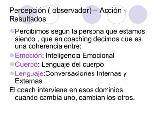 Percepción ( observador) – Acción -
Resultados
Percibimos según la persona que estamos
siendo , que en coaching decimos que es
una coherencia entre:
Emoción: Inteligencia Emocional
Cuerpo: Lenguaje del cuerpo
Lenguaje:Conversaciones Internas y
Externas
El coach interviene en esos dominios,
cuando cambia uno, cambian los otros.
 