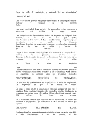 Como

se

mide

el

rendimiento

o

capacidad

de

una

computadora?

La memoria RAM
Uno de los factores que más influyen en el rendimiento de una computadora es la
cantidad
y
velocidad
de
la
memoria
RAM.
Una mayor cantidad de RAM permite a la computadora utilizar programas o
interactuar
con
archivos
de
mayor
tamaño.
Una computadora no necesariamente maneja un programa por completo en la
memoria,
si
no
que
lo
hace
por
partes,
pero dependiendo de la cantidad de RAM sera el tamaño de esas partes según su
importancia
o
su
grado
de
utilización.
Cuando deja de utilizar ciertas partes del programa o necesita utilizar otras puede
descargar
lo
que
no
utiliza
y
cargar
lo
que
necesita.
Cargar se puede entender como el guardar en la memoria RAM lo que utiliza o
utilizara
del
programa,
minetras
que
descargar es la liberación del espacio en la memoria RAM de partes de un
programa
que
ya
no
utiliza.
La

Ram

se

mide

en

Gigabytes

Disco
Duro
La capacidad de disco duro mide la cantidad de archivos que podemos guardar en
nuestra computadora. Un ejemplo de archivo es un documento de Word; también
se
encuentran
en
archivos
todos
los
programas
instalados.
PROCESAMIENTO

FRECUENCIA

DE

TRANSMISION:

La velocidad de procesamiento de un procesador se mide en megahercios.
Un
megahercio
es
igual
a
un
millón
de
hercios.
Un hercio (o herzio o herz) es una unidad de frecuencia que equivale a un ciclo o
repetición de un evento por segundo. Esto, en palabras simples, significa que un
procesador que trabaje a una velocidad de 500 megahercios es capaz de repetir
500
millones
de
ciclos
por
segundo.
En la actualidad, dada la gran velocidad de los procesadores, la unidad más
frecuente es el gigahercio, que corresponde a 1.000 millones de hercios por
segundo.
VELOCIDAD

TRANSMISION

DE

DATOS:

En el caso de definir las velocidades de transmisión se suele usar como base el bit,
y
más
concretamente
el
bit
por
segundo,
o
bps

 