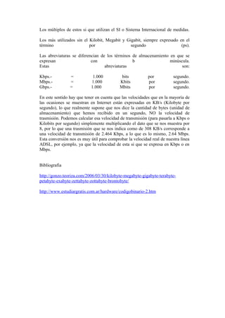 Los múltiplos de estos si que utilizan el SI o Sistema Internacional de medidas.
Los más utilizados sin el Kilobit, Megabit y Gigabit, siempre expresado en el
término
por
segundo
(ps).
Las abreviaturas se diferencian de los términos de almacenamiento en que se
expresan
con
b
minúscula.
Estas
abreviaturas
son:
Kbps.Mbps.Gbps.-

=
=
=

1.000
1.000
1.000

bits
Kbits
Mbits

por
por
por

segundo.
segundo.
segundo.

En este sentido hay que tener en cuenta que las velocidades que en la mayoría de
las ocasiones se muestran en Internet están expresadas en KB/s (Kilobyte por
segundo), lo que realmente supone que nos dice la cantidad de bytes (unidad de
almacenamiento) que hemos recibido en un segundo, NO la velocidad de
trasmisión. Podemos calcular esa velocidad de transmisión (para pasarla a Kbps o
Kilobits por segundo) simplemente multiplicando el dato que se nos muestra por
8, por lo que una trasmisión que se nos indica como de 308 KB/s corresponde a
una velocidad de transmisión de 2.464 Kbps, a lo que es lo mismo, 2.64 Mbps.
Esta conversión nos es muy útil para comprobar la velocidad real de nuestra línea
ADSL, por ejemplo, ya que la velocidad de esta si que se expresa en Kbps o en
Mbps.
Bibliografia
http://gonzo.teoriza.com/2006/03/30/kilobyte-megabyte-gigabyte-terabytepetabyte-exabyte-zettabyte-zottabyte-brontobyte/
http://www.estudiargratis.com.ar/hardware/codigobinario-2.htm

 