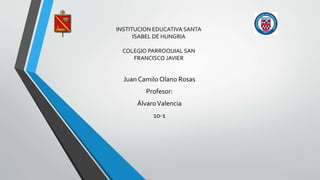 INSTITUCION EDUCATIVA SANTA
ISABEL DE HUNGRIA
COLEGIO PARROQUIAL SAN
FRANCISCO JAVIER
Juan Camilo Olano Rosas
Profesor:
ÁlvaroValencia
10-1
 