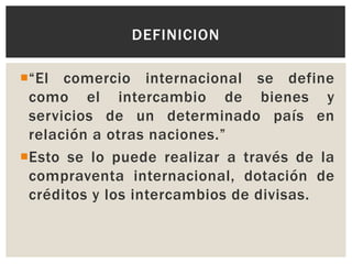 DEFINICION
“El comercio internacional se define
como el intercambio de bienes y
servicios de un determinado país en
relación a otras naciones.”
Esto se lo puede realizar a través de la
compraventa internacional, dotación de
créditos y los intercambios de divisas.

 