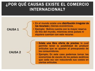 ¿POR QUÉ CAUSAS EXISTE EL COMERCIO
INTERNACIONAL?

CAUSA 1

CAUSA 2

• En el mundo existe una distribución irregular de
los recursos y bienes económicos.
• Ejemplo: Bolivia cuenta con la mayor reserva
de litio del mundo, mientras otros países ni
siquiera cuentan con este recurso.
• Existe una libre oferta de precios: lo cual
permite tener la posibilidad de producir
artículos que se ajusten al presupuesto de
los consumidores.
• Ejemplo: En este caso podemos tomar las
economías de escala de los países asiáticos
que cada vez van reduciendo sus costes en
ciertos artículos.

 