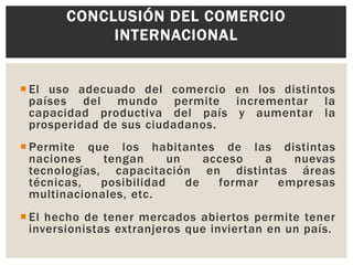 CONCLUSIÓN DEL COMERCIO
INTERNACIONAL
 El uso adecuado del comercio en los distintos
países del mundo permite incrementar la
capacidad productiva del país y aumentar la
prosperidad de sus ciudadanos.
 Permite que los habitantes de las distintas
naciones
tengan
un
acceso
a
nuevas
tecnologías, capacitación en distintas áreas
técnicas,
posibilidad
de
formar
empresas
multinacionales, etc.
 El hecho de tener mercados abiertos permite tener
inversionistas extranjeros que inviertan en un país.

 