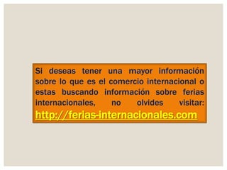 Si deseas tener una mayor información
sobre lo que es el comercio internacional o
estas buscando información sobre ferias
internacionales,
no
olvides
visitar:

http://ferias-internacionales.com

 
