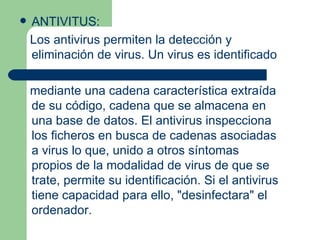    ANTIVITUS:
    Los antivirus permiten la detección y
    eliminación de virus. Un virus es identificado

    mediante una cadena característica extraída
    de su código, cadena que se almacena en
    una base de datos. El antivirus inspecciona
    los ficheros en busca de cadenas asociadas
    a virus lo que, unido a otros síntomas
    propios de la modalidad de virus de que se
    trate, permite su identificación. Si el antivirus
    tiene capacidad para ello, "desinfectara" el
    ordenador.
 