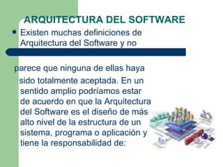 ARQUITECTURA DEL SOFTWARE
   Existen muchas definiciones de
    Arquitectura del Software y no

parece que ninguna de ellas haya
 sido totalmente aceptada. En un
 sentido amplio podríamos estar
 de acuerdo en que la Arquitectura
 del Software es el diseño de más
 alto nivel de la estructura de un
 sistema, programa o aplicación y
 tiene la responsabilidad de:
 