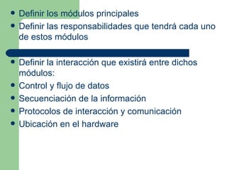    Definir los módulos principales
   Definir las responsabilidades que tendrá cada uno
    de estos módulos

   Definir la interacción que existirá entre dichos
    módulos:
   Control y flujo de datos
   Secuenciación de la información
   Protocolos de interacción y comunicación
   Ubicación en el hardware
 