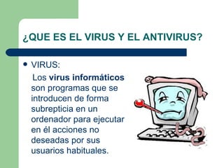 ¿QUE ES EL VIRUS Y EL ANTIVIRUS?

   VIRUS:
     Los virus informáticos
    son programas que se
    introducen de forma
    subrepticia en un
    ordenador para ejecutar
    en él acciones no
    deseadas por sus
    usuarios habituales.
 
