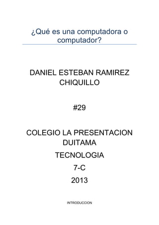 ¿Qué es una computadora o
       computador?



DANIEL ESTEBAN RAMIREZ
       CHIQUILLO


            #29


COLEGIO LA PRESENTACION
        DUITAMA
       TECNOLOGIA
             7-C
           2013

          INTRODUCCION
 