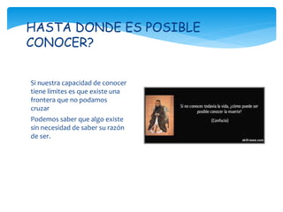 Si nuestra capacidad de conocer
tiene limites es que existe una
frontera que no podamos
cruzar
Podemos saber que algo existe
sin necesidad de saber su razón
de ser.
HASTA DONDE ES POSIBLE
CONOCER?
 