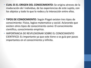 • CUAL ES EL ORIGEN DEL CONOCIMIENTO: Se origina atreves de la
maduración de l individuo, de las experiencias de este sujeto, con
los objetos y todo lo que lo rodea y la interacción entre ellos.
• TIPOS DE CONOCIMIENTO: Según Piaget existen tres tipos de
conocimiento: Físico, logico-matematico y social. Aclarando que
existen otros tipos de conocimiento como: El conocimiento
científico, conocimiento empírico.
• IMPORTANCIA DE REVFLEXIONAR SOBRE EL CONOCIMIENTO
CIENTIFICO: Es importante ya que este tiene o se guía por pasos
importantes en el conocimiento y infinito.