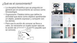 Pedro Armijo
¿Qué es el conocimiento?
• La disciplina filosófica que se pregunta en
general por el conocimiento se conoce como
Gnoseología.
• Cognoscere: Palabra latina que define la
actividad que tiene como objetivo aprehender
un objeto, poderlo expresar y compartir con
los demás.
• Para que la acción de conocer se lleva a
cabo, es necesario un sujeto (quien ejecuta
la acción de conocer) y el objeto (aquello que
se conoce).
1 2
3 4
5 6
4
 