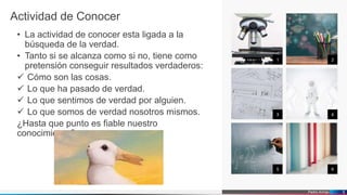 Pedro Armijo
Actividad de Conocer
• La actividad de conocer esta ligada a la
búsqueda de la verdad.
• Tanto si se alcanza como si no, tiene como
pretensión conseguir resultados verdaderos:
 Cómo son las cosas.
 Lo que ha pasado de verdad.
 Lo que sentimos de verdad por alguien.
 Lo que somos de verdad nosotros mismos.
¿Hasta que punto es fiable nuestro
conocimiento?
1 2
3 4
5 6
5
 
