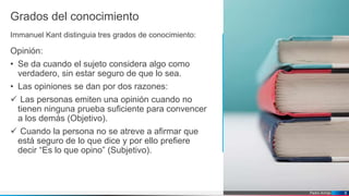Pedro Armijo
Grados del conocimiento
Immanuel Kant distinguia tres grados de conocimiento:
Opinión:
• Se da cuando el sujeto considera algo como
verdadero, sin estar seguro de que lo sea.
• Las opiniones se dan por dos razones:
 Las personas emiten una opinión cuando no
tienen ninguna prueba suficiente para convencer
a los demás (Objetivo).
 Cuando la persona no se atreve a afirmar que
está seguro de lo que dice y por ello prefiere
decir “Es lo que opino” (Subjetivo).
6
 