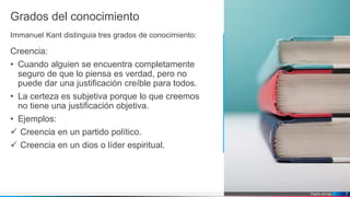 Pedro Armijo
Grados del conocimiento
Immanuel Kant distinguia tres grados de conocimiento:
Creencia:
• Cuando alguien se encuentra completamente
seguro de que lo piensa es verdad, pero no
puede dar una justificación creíble para todos.
• La certeza es subjetiva porque lo que creemos
no tiene una justificación objetiva.
• Ejemplos:
 Creencia en un partido político.
 Creencia en un dios o líder espiritual.
7
 